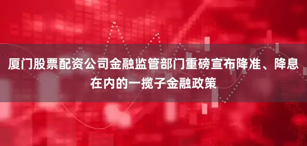 厦门股票配资公司金融监管部门重磅宣布降准、降息在内的一揽子金融政策