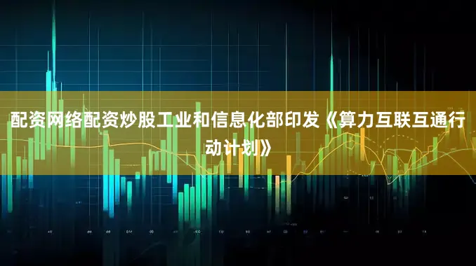 配资网络配资炒股工业和信息化部印发《算力互联互通行动计划》