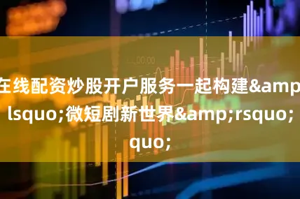 在线配资炒股开户服务一起构建&lsquo;微短剧新世界&rsquo;