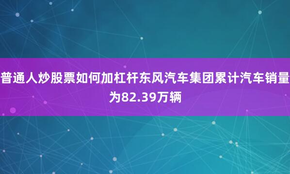 普通人炒股票如何加杠杆东风汽车集团累计汽车销量为82.39万辆
