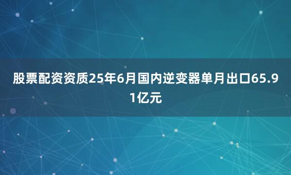 股票配资资质25年6月国内逆变器单月出口65.91亿元