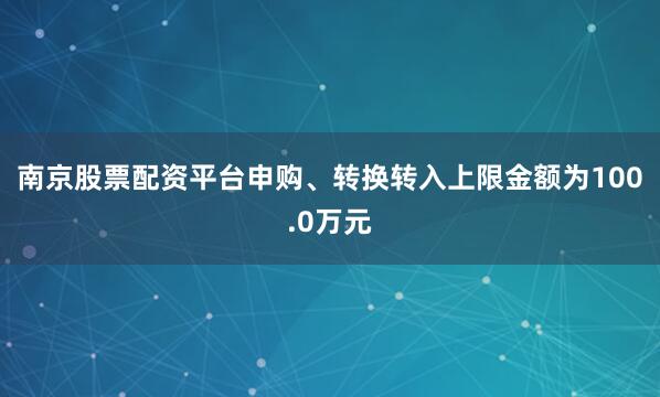 南京股票配资平台申购、转换转入上限金额为100.0万元