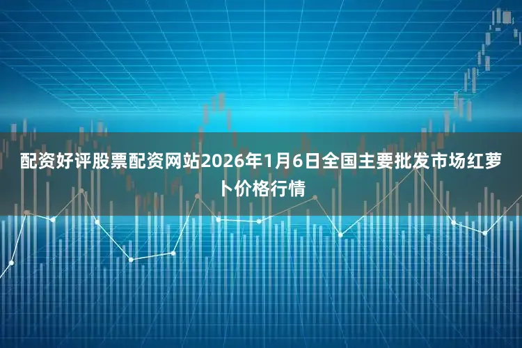 配资好评股票配资网站2026年1月6日全国主要批发市场红萝卜价格行情