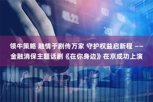 领牛策略 融情于剧传万家 守护权益启新程 ——金融消保主题话剧《在你身边》在京成功上演