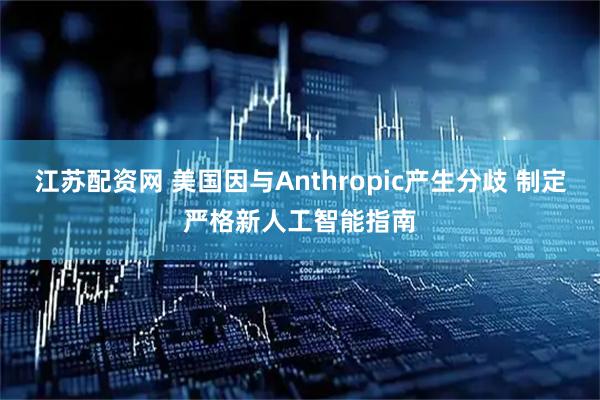 江苏配资网 美国因与Anthropic产生分歧 制定严格新人工智能指南