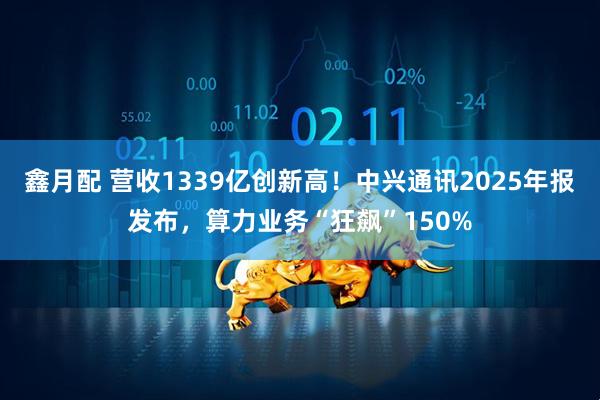 鑫月配 营收1339亿创新高！中兴通讯2025年报发布，算力业务“狂飙”150%