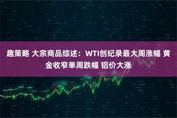 趣策略 大宗商品综述：WTI创纪录最大周涨幅 黄金收窄单周跌幅 铝价大涨