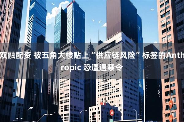 双融配资 被五角大楼贴上“供应链风险”标签的Anthropic 恐遭遇禁令