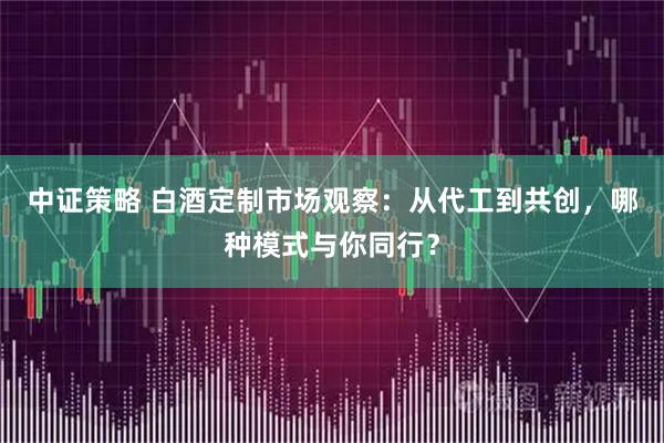 中证策略 白酒定制市场观察：从代工到共创，哪种模式与你同行？