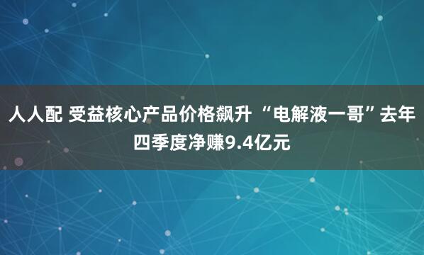 人人配 受益核心产品价格飙升 “电解液一哥”去年四季度净赚9.4亿元