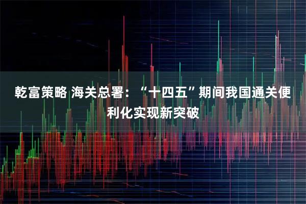 乾富策略 海关总署：“十四五”期间我国通关便利化实现新突破