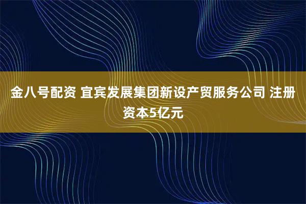 金八号配资 宜宾发展集团新设产贸服务公司 注册资本5亿元