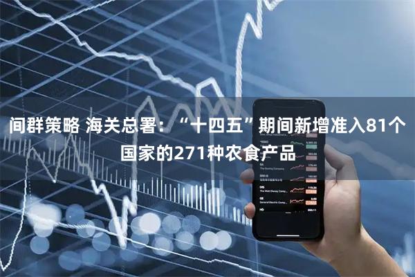 间群策略 海关总署：“十四五”期间新增准入81个国家的271种农食产品
