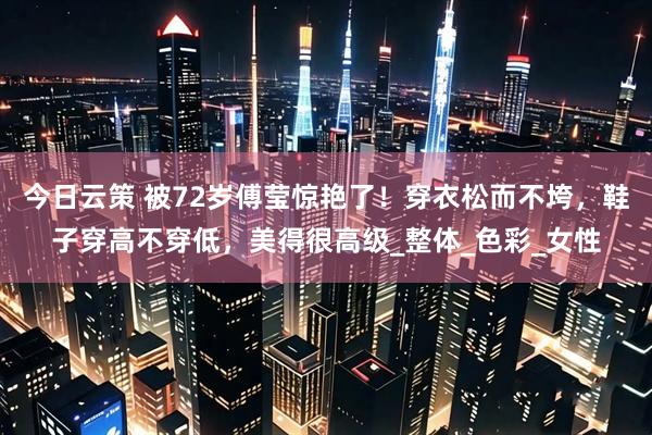 今日云策 被72岁傅莹惊艳了！穿衣松而不垮，鞋子穿高不穿低，美得很高级_整体_色彩_女性