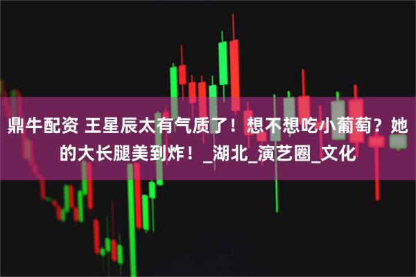鼎牛配资 王星辰太有气质了！想不想吃小葡萄？她的大长腿美到炸！_湖北_演艺圈_文化