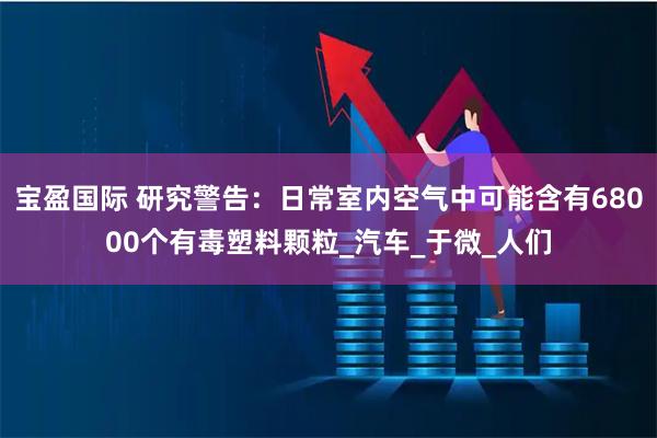 宝盈国际 研究警告：日常室内空气中可能含有68000个有毒塑料颗粒_汽车_于微_人们