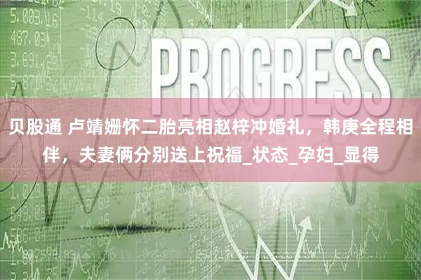贝股通 卢靖姗怀二胎亮相赵梓冲婚礼，韩庚全程相伴，夫妻俩分别送上祝福_状态_孕妇_显得