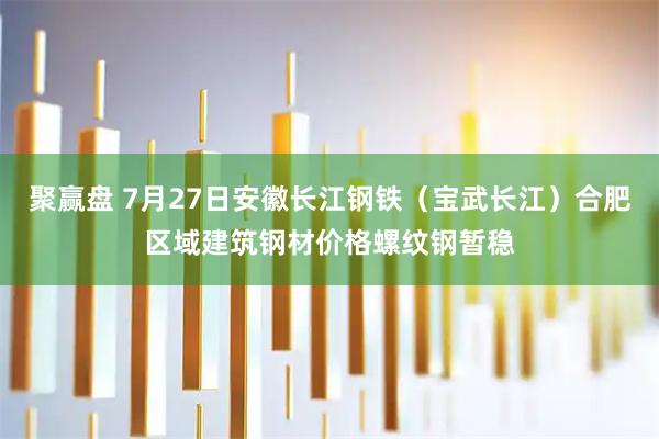 聚赢盘 7月27日安徽长江钢铁（宝武长江）合肥区域建筑钢材价格螺纹钢暂稳