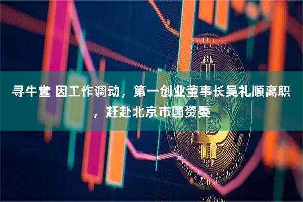 寻牛堂 因工作调动，第一创业董事长吴礼顺离职，赶赴北京市国资委