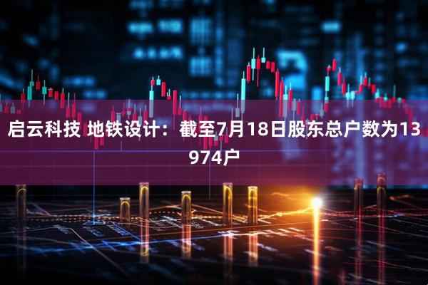 启云科技 地铁设计：截至7月18日股东总户数为13974户