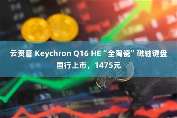 云资管 Keychron Q16 HE“全陶瓷”磁轴键盘国行上市，1475元
