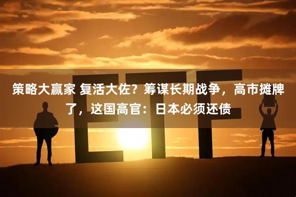 策略大赢家 复活大佐？筹谋长期战争，高市摊牌了，这国高官：日本必须还债