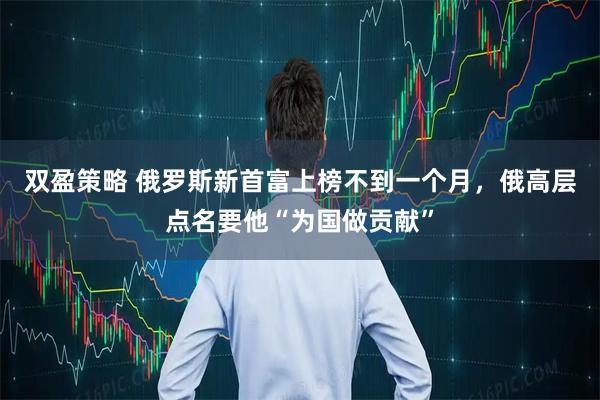 双盈策略 俄罗斯新首富上榜不到一个月，俄高层点名要他“为国做贡献”