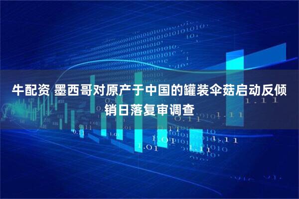 牛配资 墨西哥对原产于中国的罐装伞菇启动反倾销日落复审调查