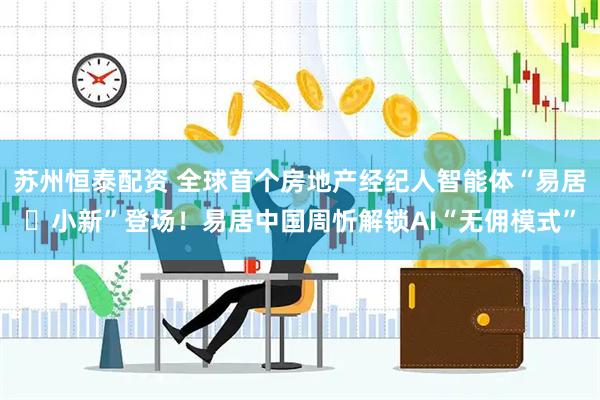 苏州恒泰配资 全球首个房地产经纪人智能体“易居・小新”登场！易居中国周忻解锁AI“无佣模式”