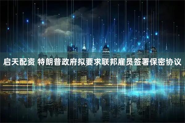 启天配资 特朗普政府拟要求联邦雇员签署保密协议