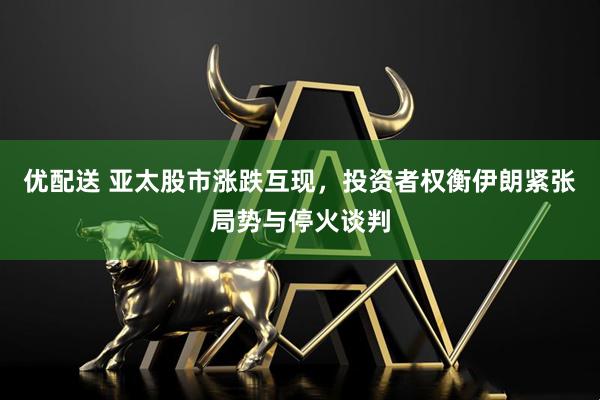 优配送 亚太股市涨跌互现，投资者权衡伊朗紧张局势与停火谈判