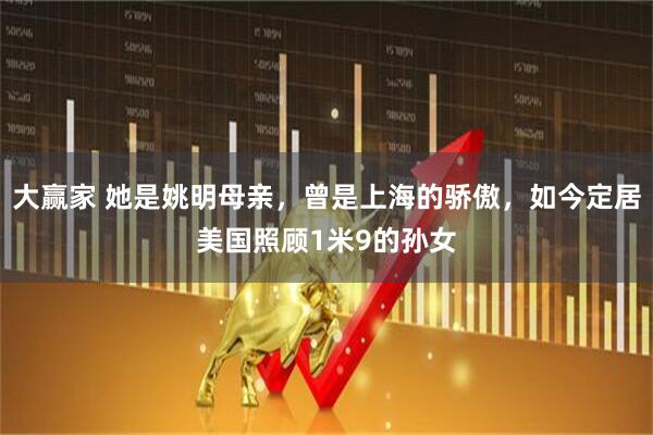 大赢家 她是姚明母亲，曾是上海的骄傲，如今定居美国照顾1米9的孙女