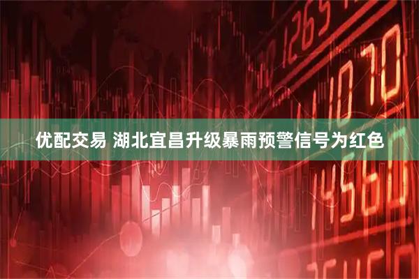 优配交易 湖北宜昌升级暴雨预警信号为红色