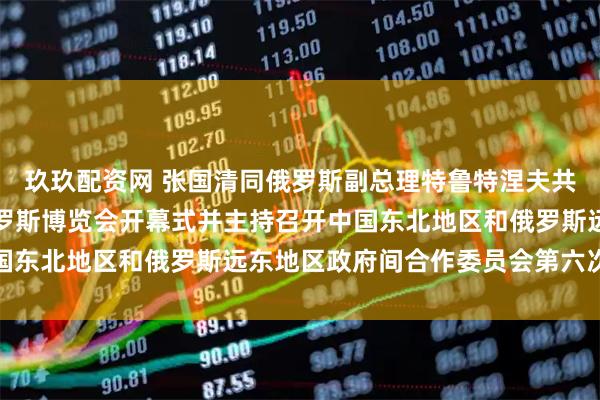 玖玖配资网 张国清同俄罗斯副总理特鲁特涅夫共同出席第十届中国－俄罗斯博览会开幕式并主持召开中国东北地区和俄罗斯远东地区政府间合作委员会第六次会议