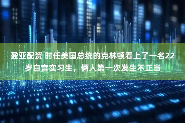 盈亚配资 时任美国总统的克林顿看上了一名22岁白宫实习生，俩人第一次发生不正当
