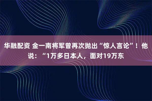 华融配资 金一南将军曾再次抛出“惊人言论”！他说：“1万多日本人，面对19万东