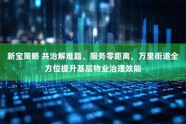 新宝策略 共治解难题、服务零距离,万里街道全方位提升基层物业治理效能