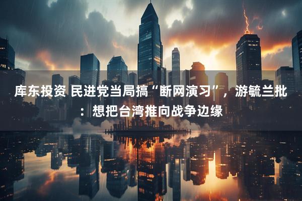 库东投资 民进党当局搞“断网演习”，游毓兰批：想把台湾推向战争边缘