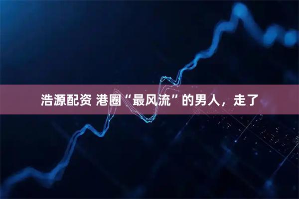 浩源配资 港圈“最风流”的男人，走了