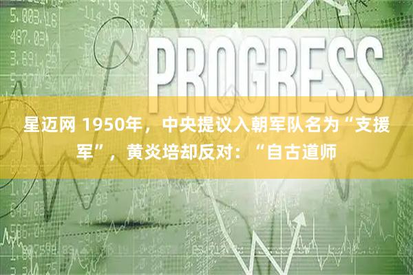 星迈网 1950年，中央提议入朝军队名为“支援军”，黄炎培却反对：“自古道师