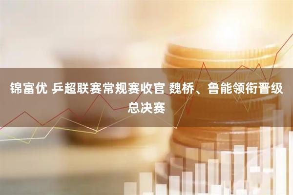 锦富优 乒超联赛常规赛收官 魏桥、鲁能领衔晋级总决赛